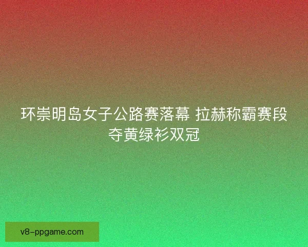 环崇明岛女子公路赛落幕 拉赫称霸赛段夺黄绿衫双冠 环崇明岛女子公路赛落幕 拉赫称霸赛段夺黄绿衫双冠