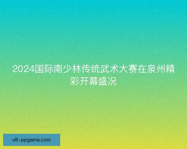 2024国际南少林传统武术大赛在泉州精彩开幕盛况