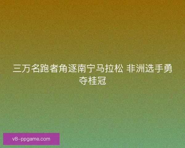 三万名跑者角逐南宁马拉松 非洲选手勇夺桂冠 三万名跑者角逐南宁马拉松 非洲选手勇夺桂冠