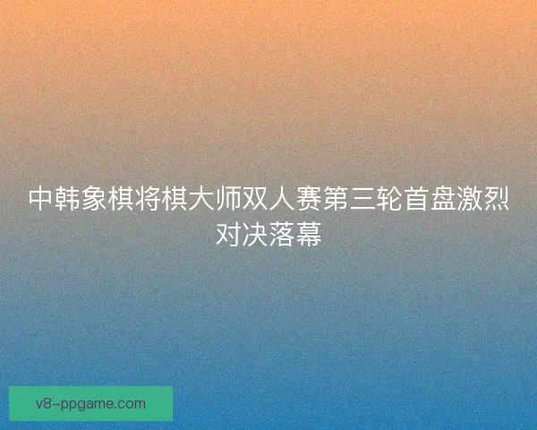 中韩象棋将棋大师双人赛第三轮首盘激烈对决落幕