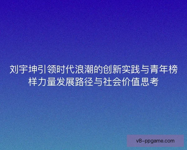 刘宇坤引领时代浪潮的创新实践与青年榜样力量发展路径与社会价值思考 刘宇坤引领时代浪潮的创新实践与青年榜样力量发展路径与社会价值思考