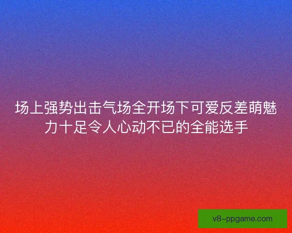 场上强势出击气场全开场下可爱反差萌魅力十足令人心动不已的全能选手