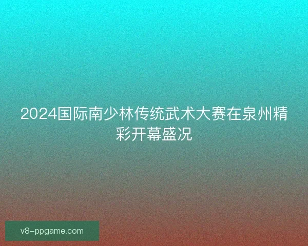 2024国际南少林传统武术大赛在泉州精彩开幕盛况 2024国际南少林传统武术大赛在泉州精彩开幕盛况