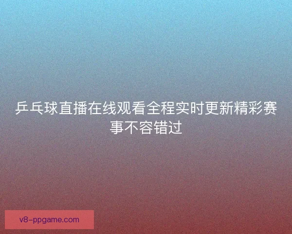 乒乓球直播在线观看全程实时更新精彩赛事不容错过