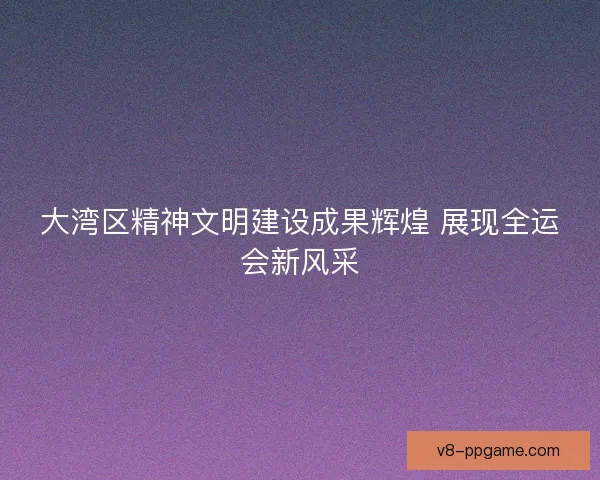 大湾区精神文明建设成果辉煌 展现全运会新风采 大湾区精神文明建设成果辉煌 展现全运会新风采