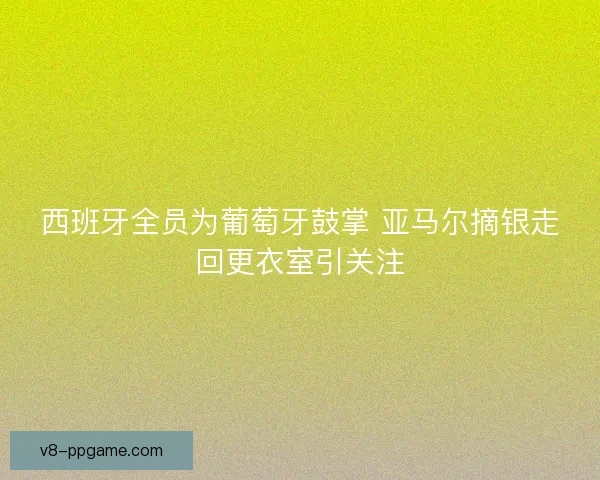 西班牙全员为葡萄牙鼓掌 亚马尔摘银走回更衣室引关注
