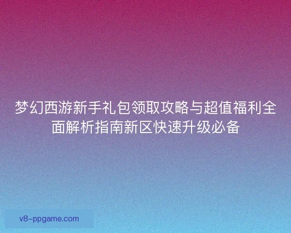 梦幻西游新手礼包领取攻略与超值福利全面解析指南新区快速升级必备