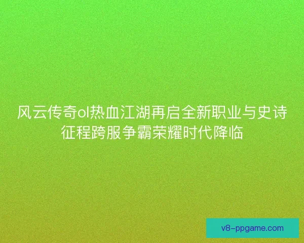 风云传奇ol热血江湖再启全新职业与史诗征程跨服争霸荣耀时代降临 风云传奇ol热血江湖再启全新职业与史诗征程跨服争霸荣耀时代降临