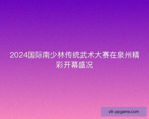 2024国际南少林传统武术大赛在泉州精彩开幕盛况 2024国际南少林传统武术大赛在泉州精彩开幕盛况