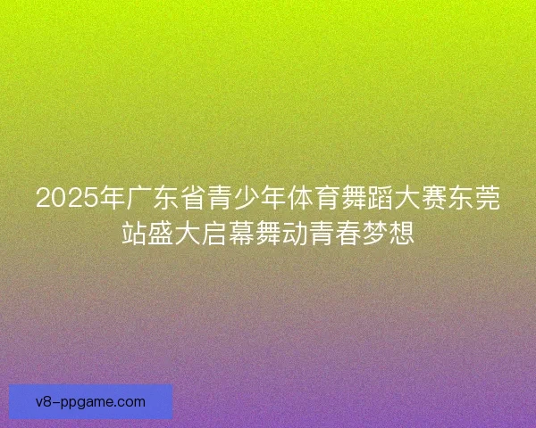 2025年广东省青少年体育舞蹈大赛东莞站盛大启幕舞动青春梦想 2025年广东省青少年体育舞蹈大赛东莞站盛大启幕舞动青春梦想