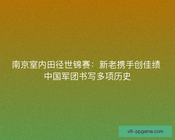 南京室内田径世锦赛：新老携手创佳绩 中国军团书写多项历史