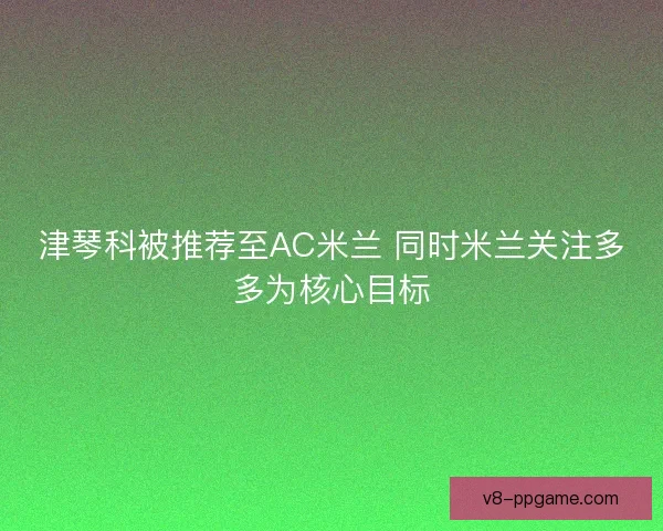 津琴科被推荐至AC米兰 同时米兰关注多多为核心目标