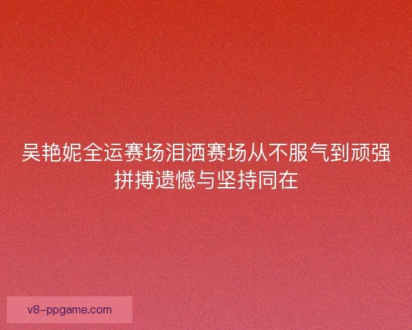吴艳妮全运赛场泪洒赛场从不服气到顽强拼搏遗憾与坚持同在
