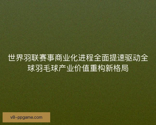 世界羽联赛事商业化进程全面提速驱动全球羽毛球产业价值重构新格局