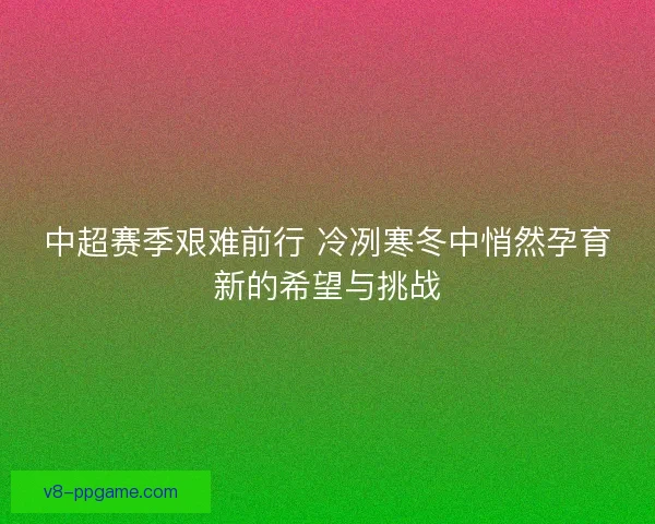 中超赛季艰难前行 冷冽寒冬中悄然孕育新的希望与挑战