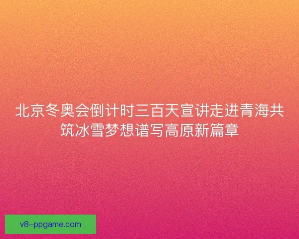北京冬奥会倒计时三百天宣讲走进青海共筑冰雪梦想谱写高原新篇章